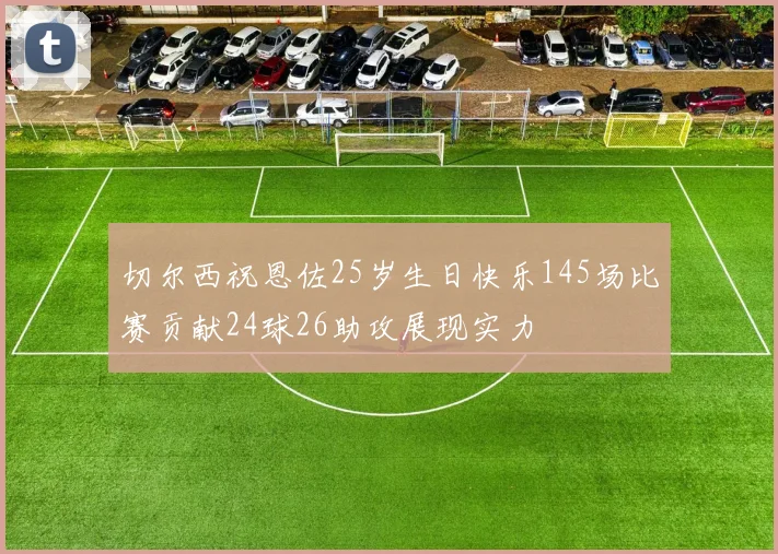 切尔西祝恩佐25岁生日快乐145场比赛贡献24球26助攻展现实力